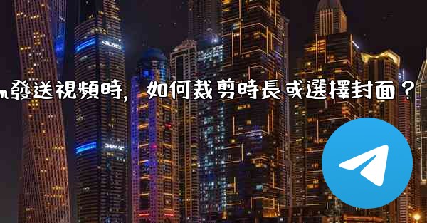 Telegram發送視頻時，如何裁剪時長或選擇封面？