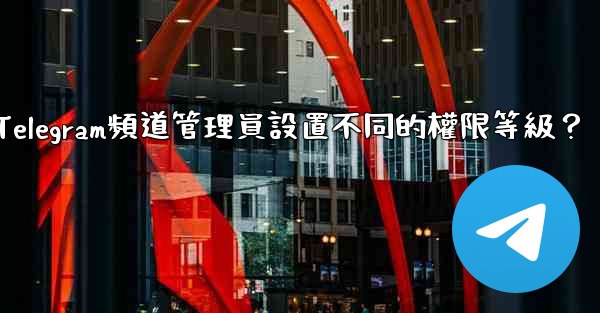 <b>如何為Telegram頻道管理員設置不同的權限等級？</b>