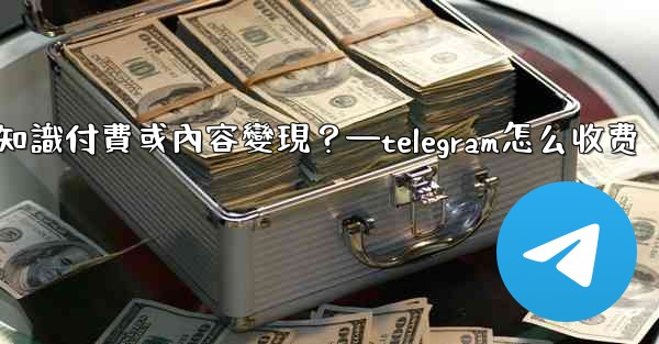 如何利用Telegram進行知識付費或內容變現？—telegram怎么收费