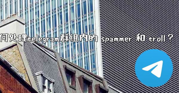 如何處理Telegram群組內的 spammer 和 troll？,如何处理telegram群组内的 spammer 和