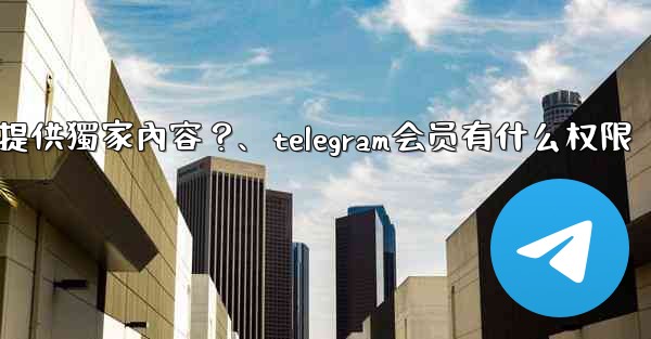 Telegram如何為付費訂閱者提供獨家內容？、telegram会员有什么权限