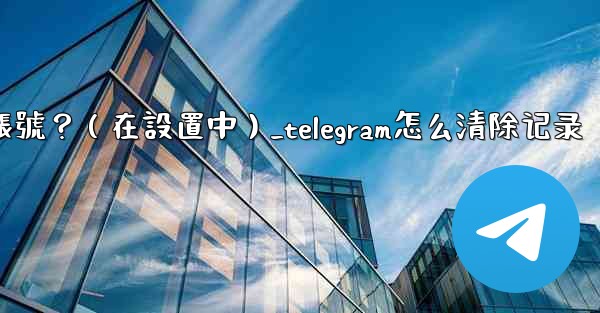 Telegram如何刪除我的帳號？（在設置中）_telegram怎么清除记录