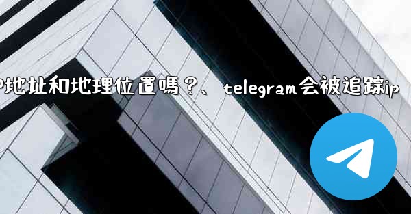 Telegram的「登入會話」信息中會包含IP地址和地理位置嗎？、telegram会被追踪ip
