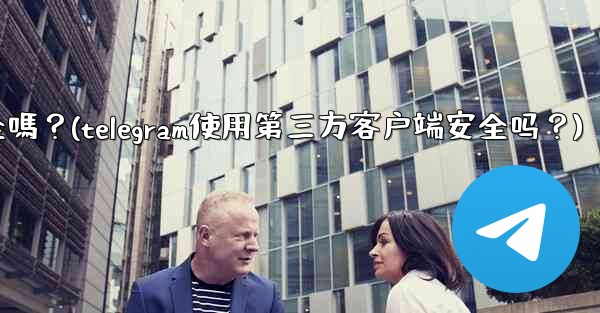 Telegram使用第三方客戶端安全嗎？(telegram使用第三方客户端安全吗？)