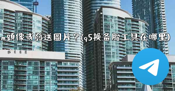 為什麼我無法上傳Telegram頭像或發送圖片？(q5换备胎工具在哪里)