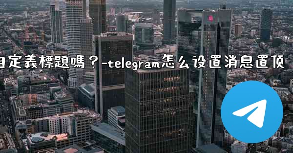 Telegram固定的消息可以添加自定義標題嗎？-telegram怎么设置消息置顶