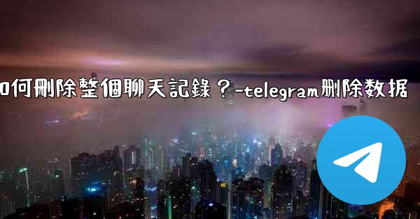 Telegram如何刪除整個聊天記錄？-telegram删除数据