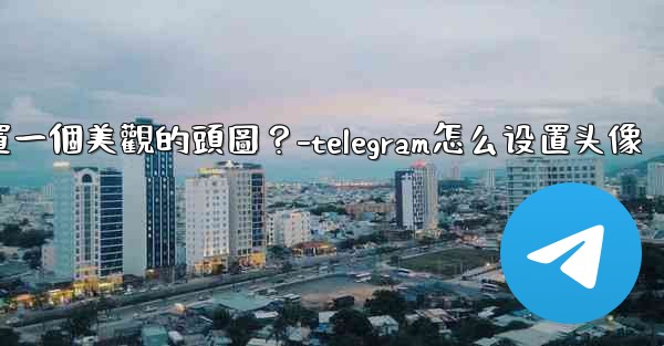 如何為Telegram頻道設置一個美觀的頭圖？-telegram怎么设置头像