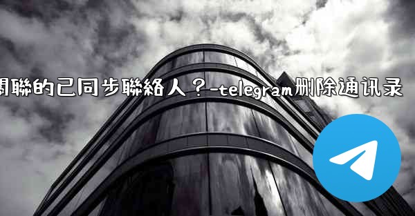Telegram如何批量刪除所有與我帳號關聯的已同步聯絡人？-telegram删除通讯录