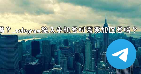Telegram輸入手機號時需要加區號嗎？_telegram输入手机号时需要加区号吗？