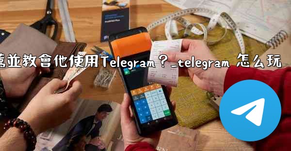 如何向一個完全的新手朋友推薦並教會他使用Telegram？_telegram 怎么玩
