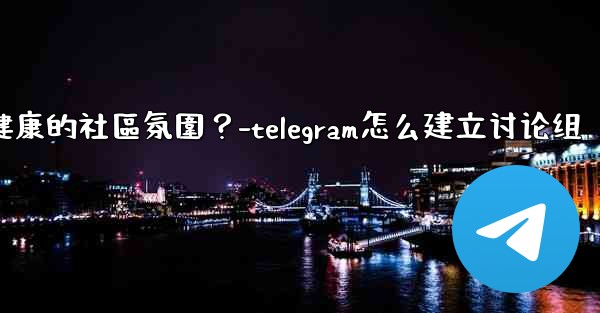 Telegram如何培養一個積極健康的社區氛圍？-telegram怎么建立讨论组