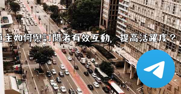 電報頻道主如何與訂閱者有效互動，提高活躍度？