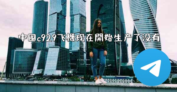 中國c929飞機现在開始生产了没有