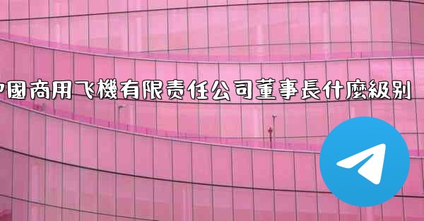 中國商用飞機有限责任公司董事長什麼級别