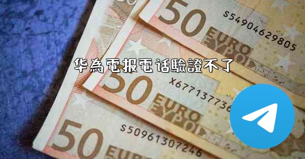 <b>华為電报電话驗證不了</b>