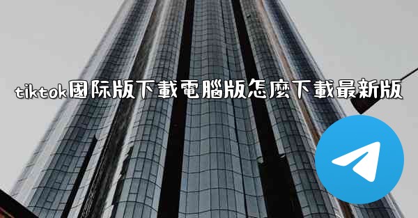 tiktok國际版下載電腦版怎麼下載最新版
