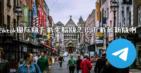 tiktok國际版下載電腦版怎麼下載最新版啊