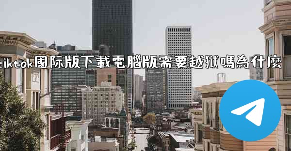 tiktok國际版下載電腦版需要越狱嗎為什麼