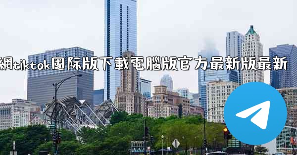 官網tiktok國际版下載電腦版官方最新版最新