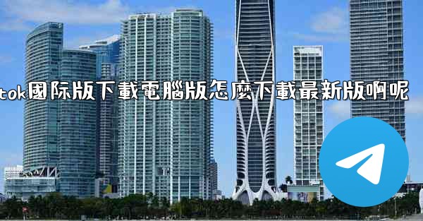 tiktok國际版下載電腦版怎麼下載最新版啊呢