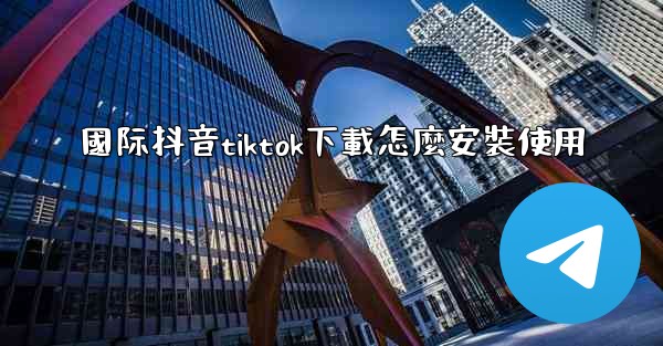<b>國际抖音tiktok下載怎麼安裝使用</b>