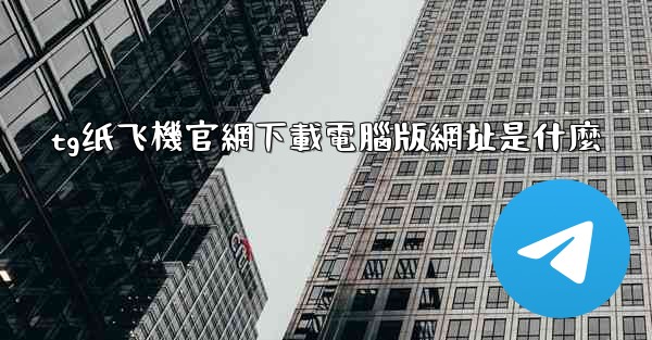 tg纸飞機官網下載電腦版網址是什麼