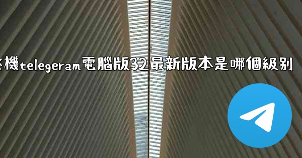 纸飞機telegeram電腦版32最新版本是哪個級别