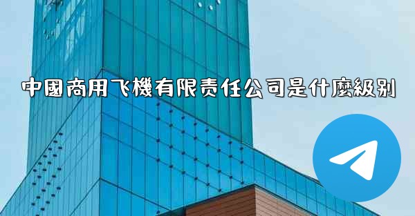 中國商用飞機有限责任公司是什麼級别