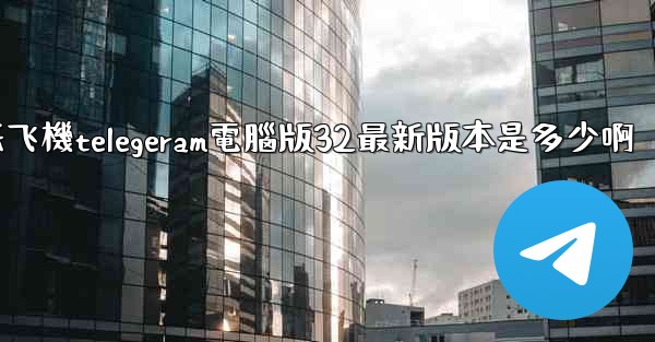 纸飞機telegeram電腦版32最新版本是多少啊