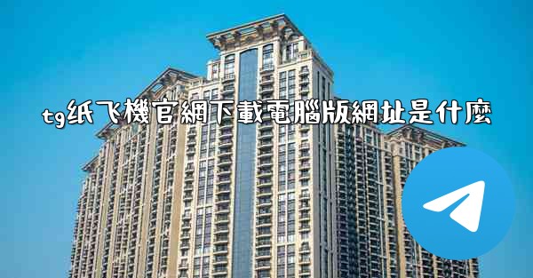 tg纸飞機官網下載電腦版網址是什麼