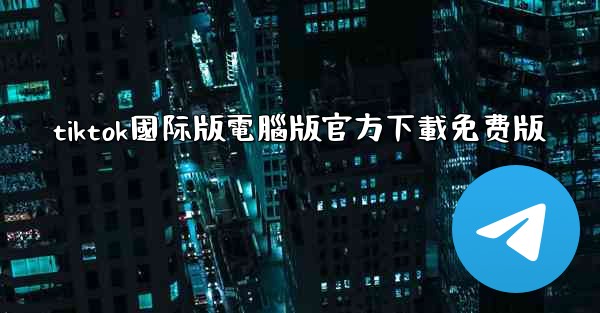 tiktok國际版電腦版官方下載免费版