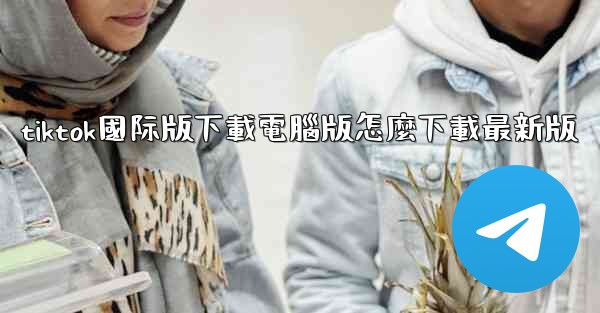 tiktok國际版下載電腦版怎麼下載最新版